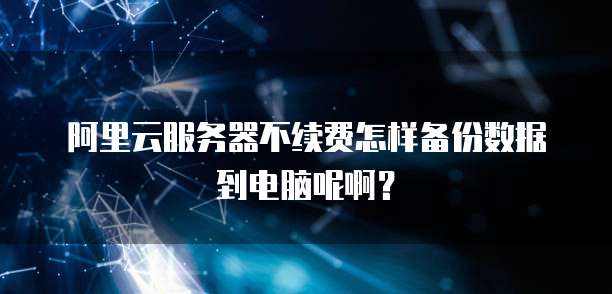 阿里云服务器不续费怎样备份数据到电脑呢啊?