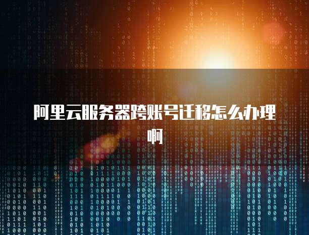阿里云服务器跨账号迁移怎么办理啊