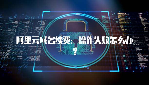 阿里云域名续费:操作失败怎么办?