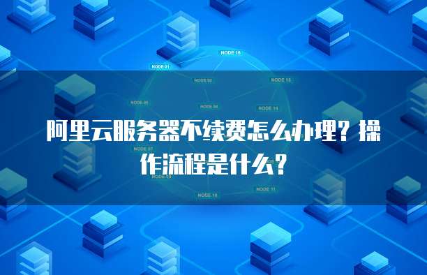 阿里云服务器不续费怎么办理?操作流程是什么?