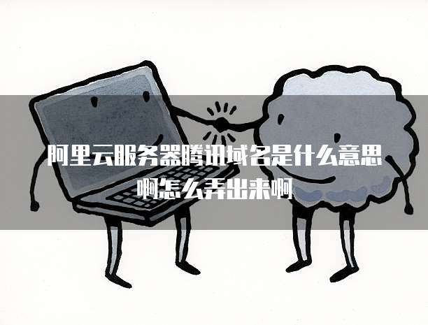 阿里云服务器腾讯域名是什么意思啊怎么弄出来啊