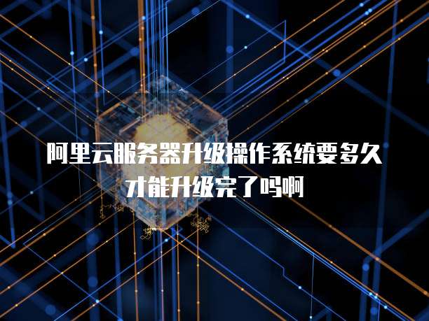 阿里云服务器升级操作系统要多久才能升级完了吗啊