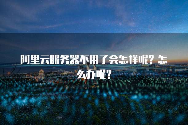阿里云服务器不用了会怎样呢?怎么办呢?