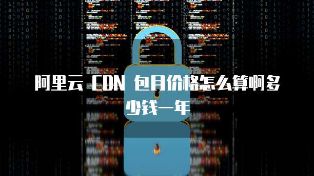 阿里云 CDN 包月价格怎么算啊多少钱一年