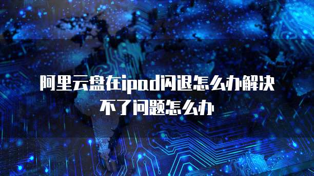 阿里云盘在ipad闪退怎么办解决不了问题怎么办
