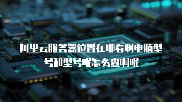 阿里云服务器位置在哪看啊电脑型号和型号呢怎么查啊呢