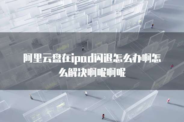 阿里云盘在ipad闪退怎么办啊怎么解决啊呢啊呢