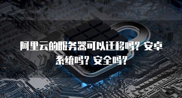 阿里云的服务器可以迁移吗?安卓系统吗?安全吗?