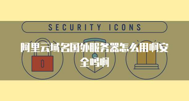 阿里云域名国外服务器怎么用啊安全吗啊
