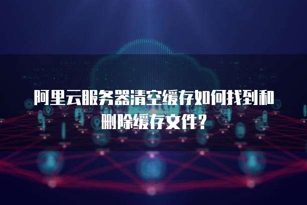 阿里云服务器清空缓存如何找到和删除缓存文件?