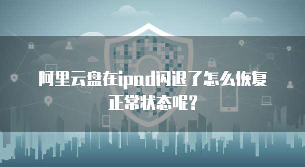 阿里云盘在ipad闪退了怎么恢复正常状态呢?