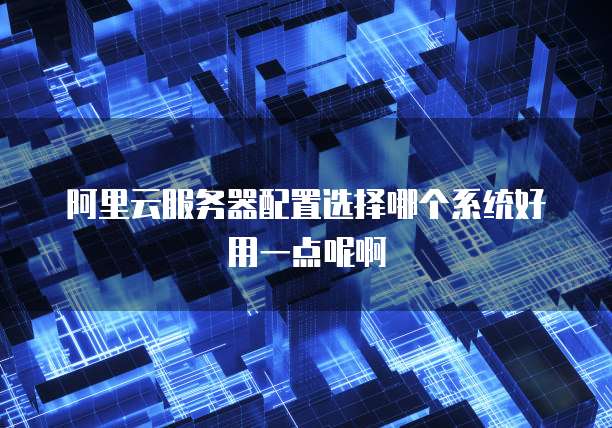 阿里云服务器配置选择哪个系统好用一点呢啊