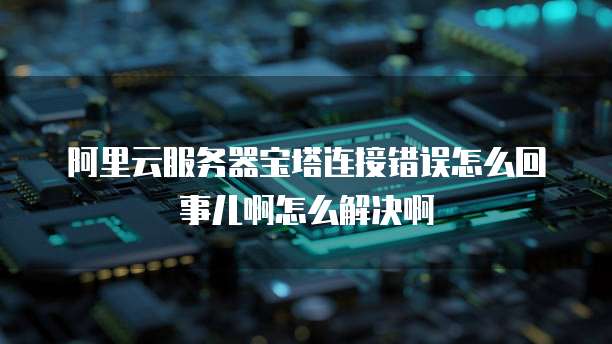 阿里云服务器宝塔连接错误怎么回事儿啊怎么解决啊