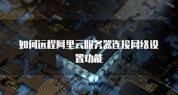 如何远程阿里云服务器连接网络设置功能