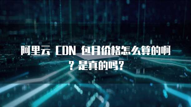 阿里云 CDN 包月价格怎么算的啊?是真的吗?