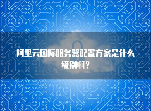 阿里云国际服务器配置方案是什么级别啊?