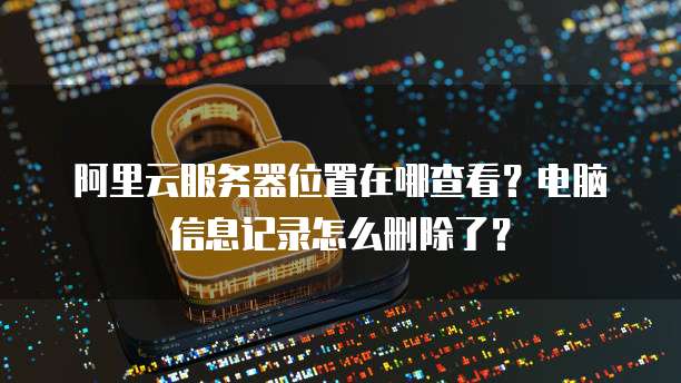 阿里云服务器位置在哪查看?电脑信息记录怎么删除了?