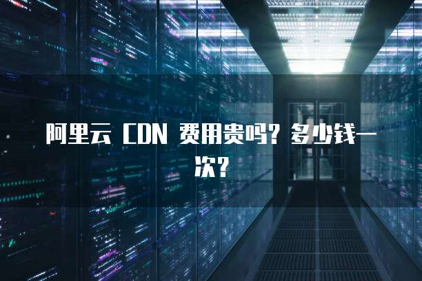 阿里云 CDN 费用贵吗?多少钱一次?