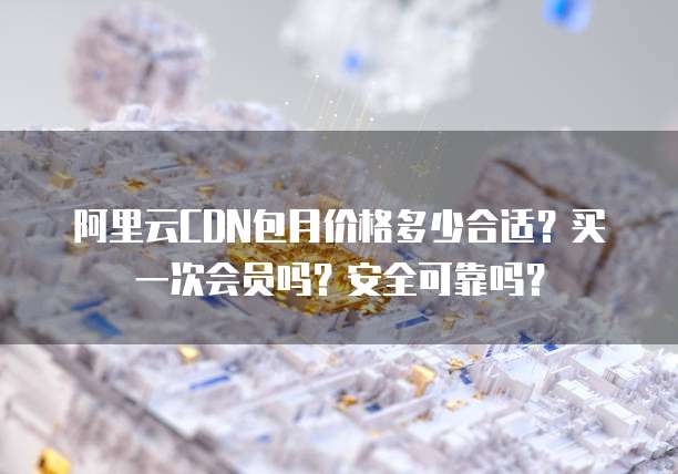 阿里云CDN包月价格多少合适?买一次会员吗?安全可靠吗?