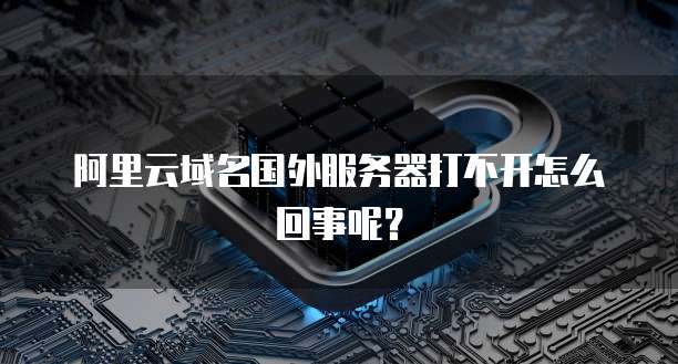 阿里云域名国外服务器打不开怎么回事呢?