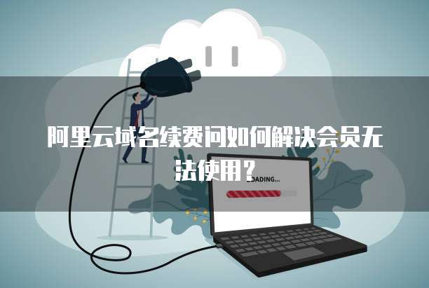 阿里云域名续费问如何解决会员无法使用?