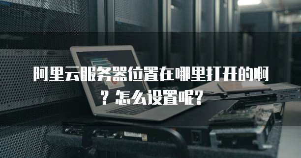 阿里云服务器位置在哪里打开的啊?怎么设置呢?