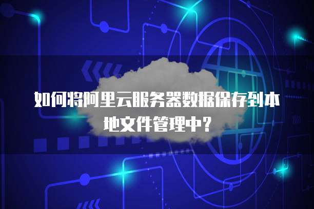 如何将阿里云服务器数据保存到本地文件管理中?