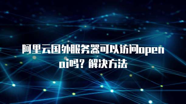 阿里云国外服务器可以访问openai吗?解决方法