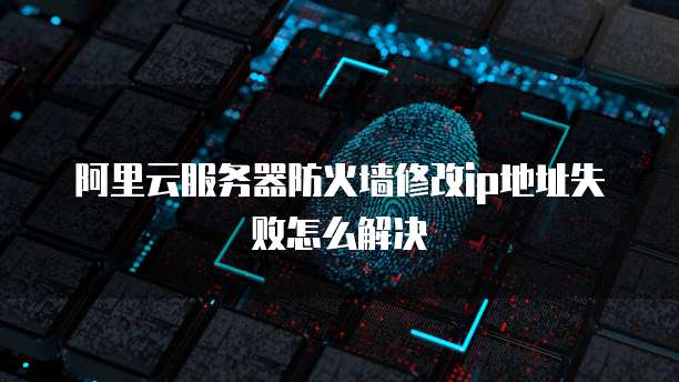 阿里云服务器防火墙修改ip地址失败怎么解决