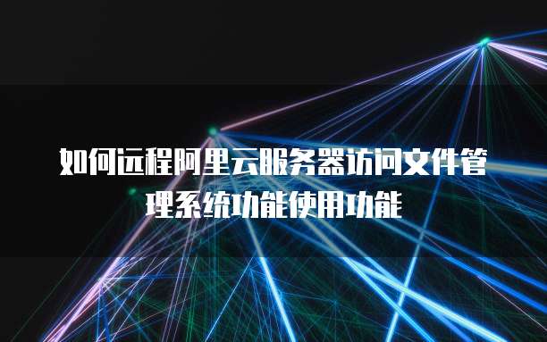如何远程阿里云服务器访问文件管理系统功能使用功能