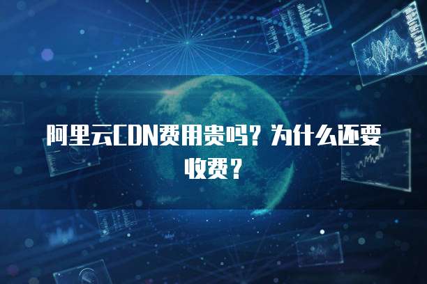 阿里云CDN费用贵吗?为什么还要收费?
