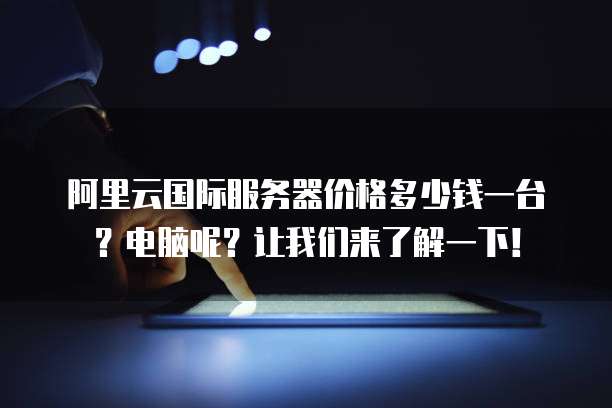阿里云国际服务器价格多少钱一台?电脑呢?让我们来了解一下!