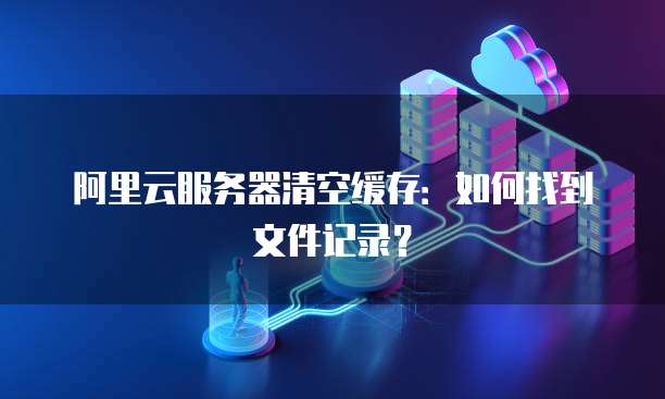阿里云服务器清空缓存:如何找到文件记录?