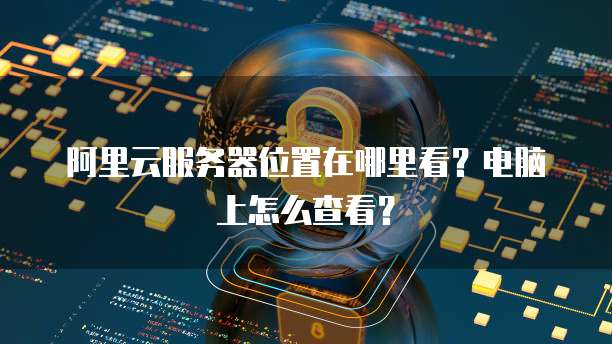 阿里云服务器位置在哪里看?电脑上怎么查看?