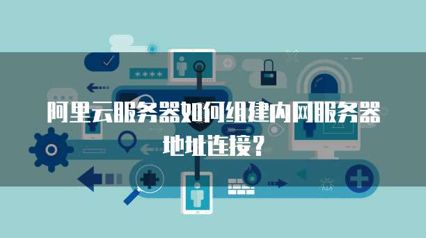 阿里云服务器如何组建内网服务器地址连接?