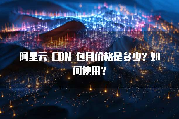 阿里云 CDN 包月价格是多少?如何使用?