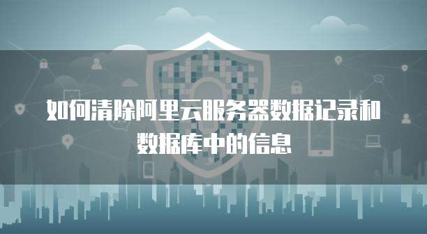 如何清除阿里云服务器数据记录和数据库中的信息