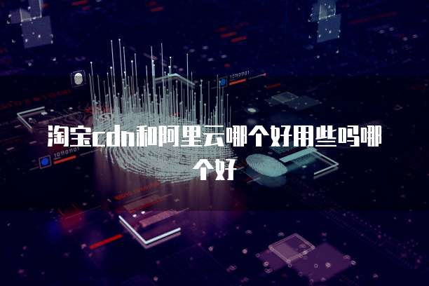 淘宝cdn和阿里云哪个好用些吗哪个好