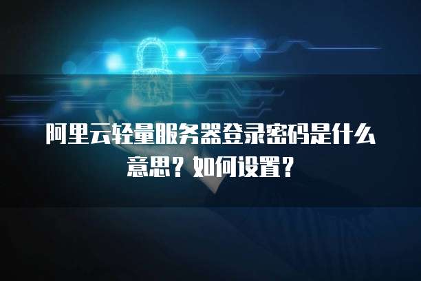 阿里云轻量服务器登录密码是什么意思?如何设置?
