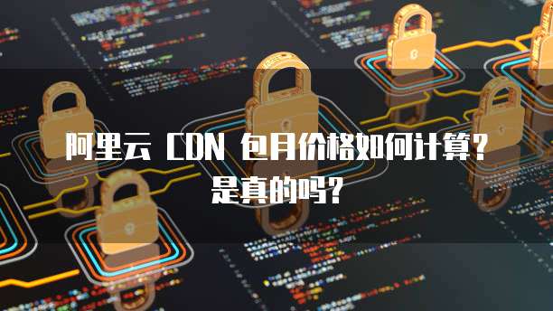 阿里云 CDN 包月价格如何计算?是真的吗?