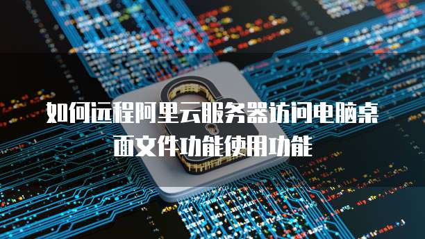 如何远程阿里云服务器访问电脑桌面文件功能使用功能
