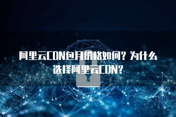阿里云CDN包月价格如何?为什么选择阿里云CDN?