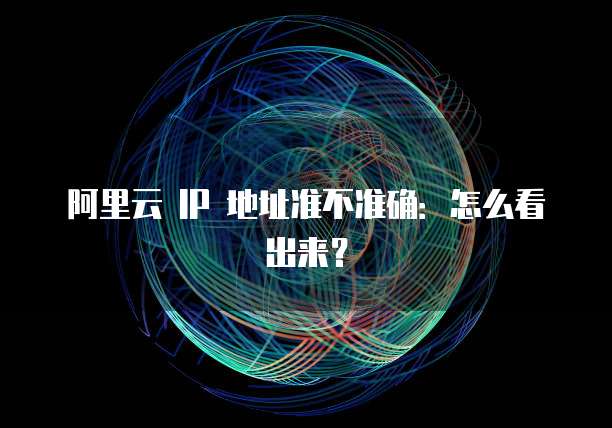 阿里云 IP 地址准不准确:怎么看出来?