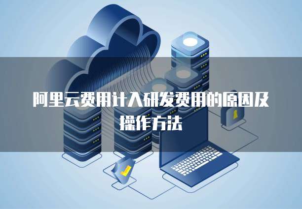 阿里云费用计入研发费用的原因及操作方法