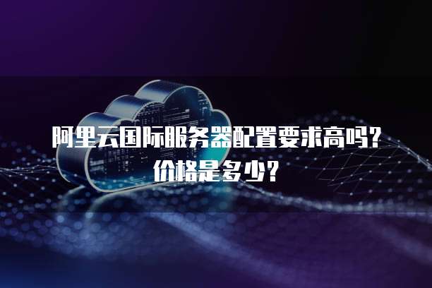 阿里云国际服务器配置要求高吗?价格是多少?