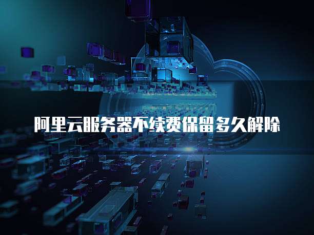 阿里云服务器不续费保留多久解除