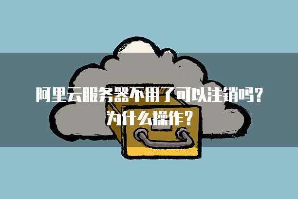 阿里云服务器不用了可以注销吗?为什么操作?