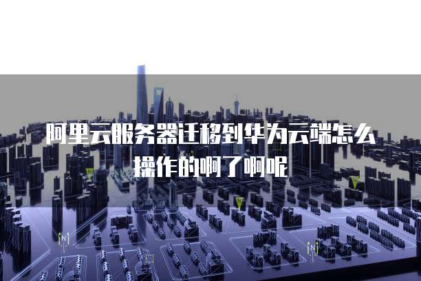 阿里云服务器迁移到华为云端怎么操作的啊了啊呢