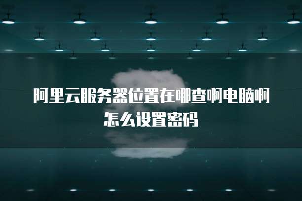 阿里云服务器位置在哪查啊电脑啊怎么设置密码