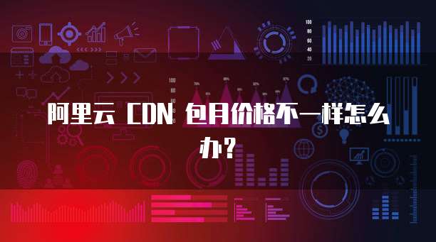 阿里云 CDN 包月价格不一样怎么办?